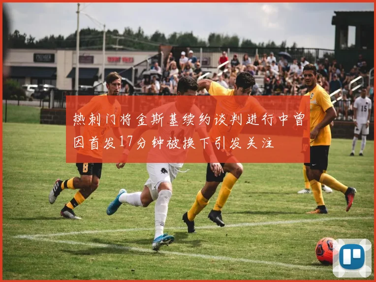 热刺门将金斯基续约谈判进行中曾因首发17分钟被换下引发关注