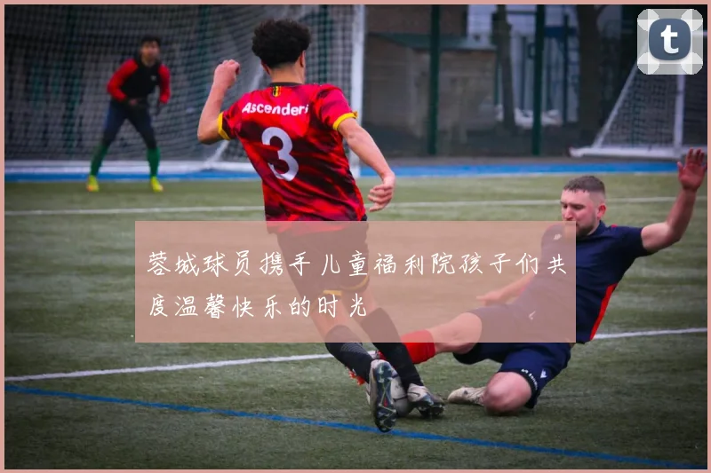 蓉城球员携手儿童福利院孩子们共度温馨快乐的时光