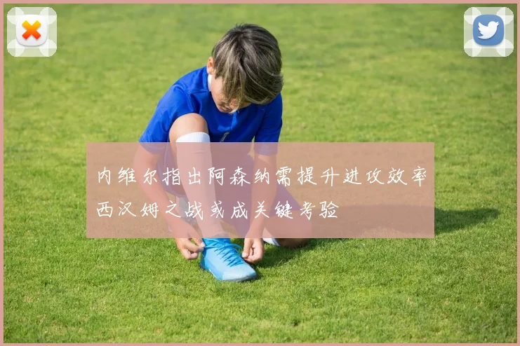 内维尔指出阿森纳需提升进攻效率西汉姆之战或成关键考验
