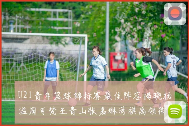 U21青年篮球锦标赛最佳阵容揭晓杨溢周可梵王青山张嘉琳蒋祺禹领衔出战