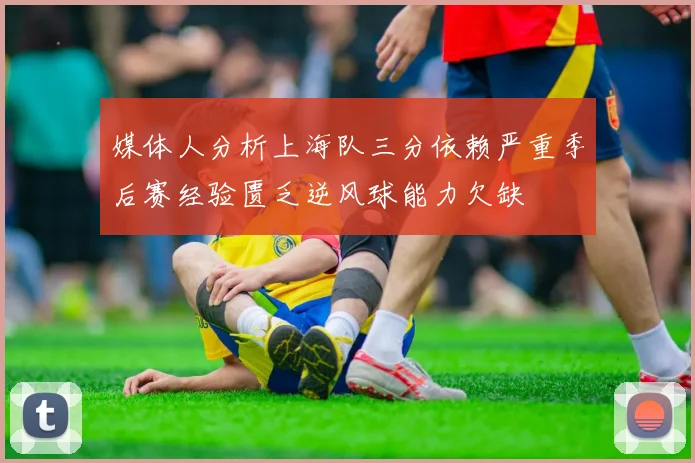 媒体人分析上海队三分依赖严重季后赛经验匮乏逆风球能力欠缺