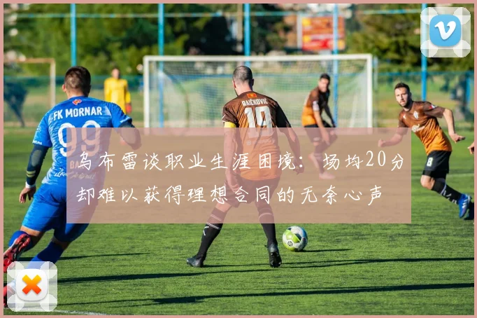 乌布雷谈职业生涯困境：场均20分却难以获得理想合同的无奈心声