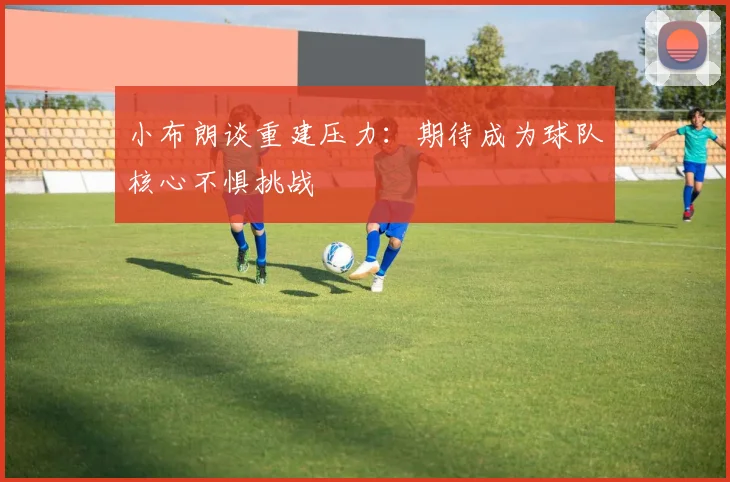 小布朗谈重建压力：期待成为球队核心不惧挑战