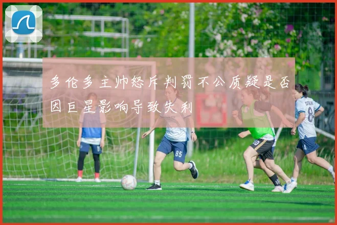 多伦多主帅怒斥判罚不公质疑是否因巨星影响导致失利