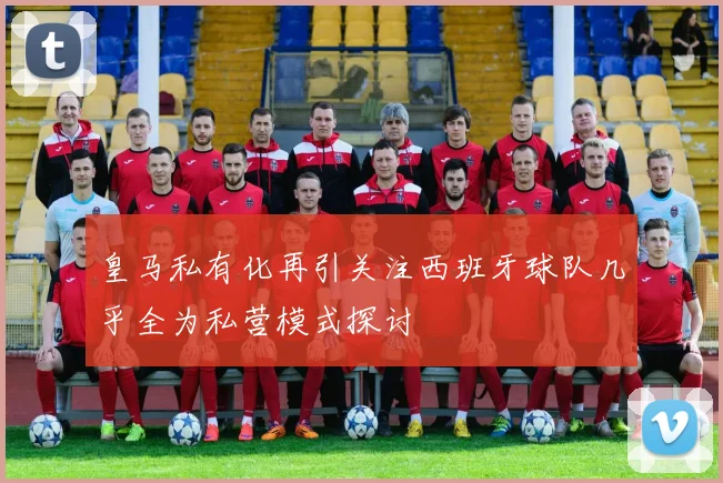 皇马私有化再引关注西班牙球队几乎全为私营模式探讨