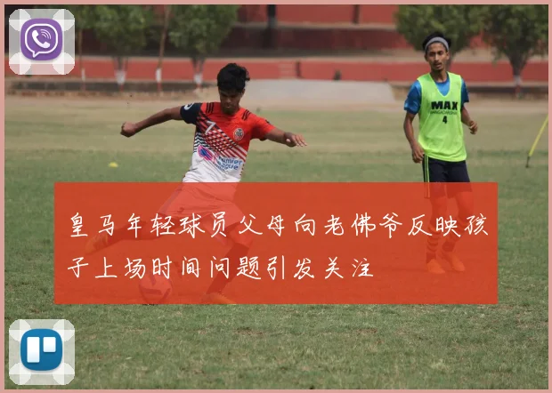 皇马年轻球员父母向老佛爷反映孩子上场时间问题引发关注
