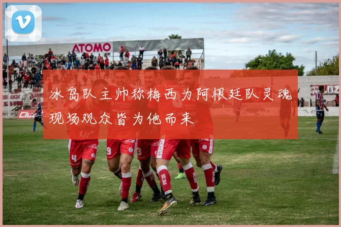 冰岛队主帅称梅西为阿根廷队灵魂现场观众皆为他而来