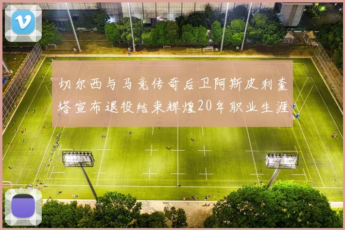 切尔西与马竞传奇后卫阿斯皮利奎塔宣布退役结束辉煌20年职业生涯